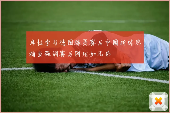 库拉索与德国球员赛后中圈祈祷恩梅查强调赛后团结如兄弟
