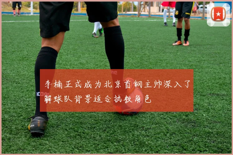 李楠正式成为北京首钢主帅深入了解球队背景适合执教角色