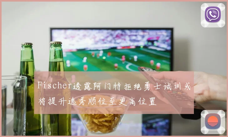 Fischer透露阿门特拒绝勇士试训或将提升选秀顺位至更高位置