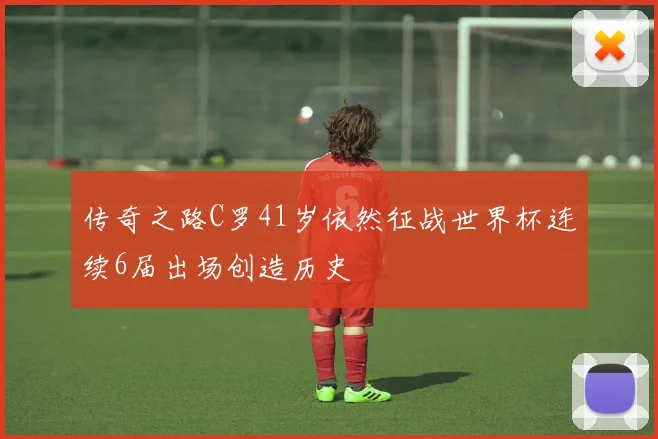 传奇之路C罗41岁依然征战世界杯连续6届出场创造历史