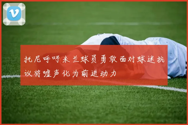 托尼呼吁米兰球员勇敢面对球迷抗议将嘘声化为前进动力