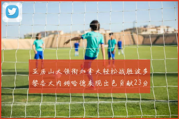 亚历山大领衔加拿大轻松战胜波多黎各大内姆哈德表现出色贡献23分