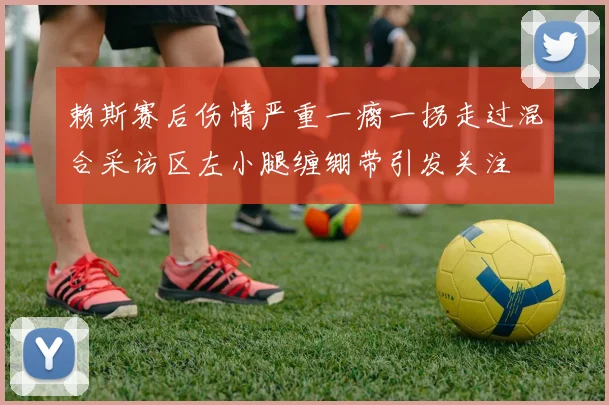 赖斯赛后伤情严重一瘸一拐走过混合采访区左小腿缠绷带引发关注