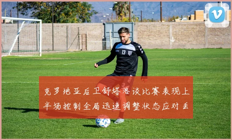 克罗地亚后卫舒塔洛谈比赛表现上半场控制全局迅速调整状态应对丢球