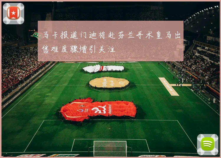 马卡报道门迪将赴芬兰手术皇马出售难度骤增引关注