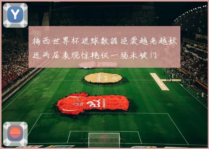 梅西世界杯进球数据逆袭越老越妖近两届表现惊艳仅一场未破门