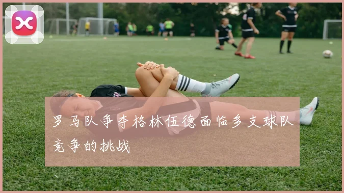 罗马队争夺格林伍德面临多支球队竞争的挑战