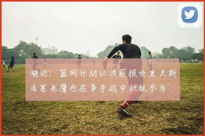 湖记：篮网计划以顶薪报价里夫斯活塞老鹰也在争夺战中积极参与