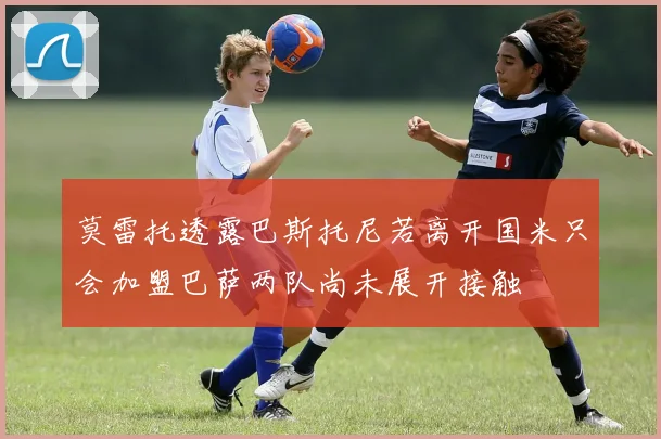 莫雷托透露巴斯托尼若离开国米只会加盟巴萨两队尚未展开接触